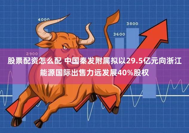 股票配资怎么配 中国秦发附属拟以29.5亿元向浙江能源国际出售力远发展40%股权