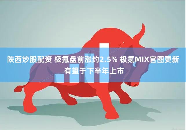 陕西炒股配资 极氪盘前涨约2.5% 极氪MIX官图更新 有望于下半年上市