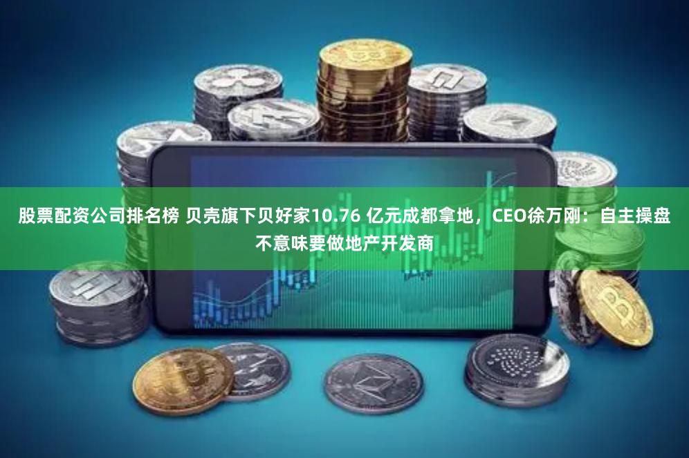 股票配资公司排名榜 贝壳旗下贝好家10.76 亿元成都拿地，CEO徐万刚：自主操盘不意味要做地产开发商