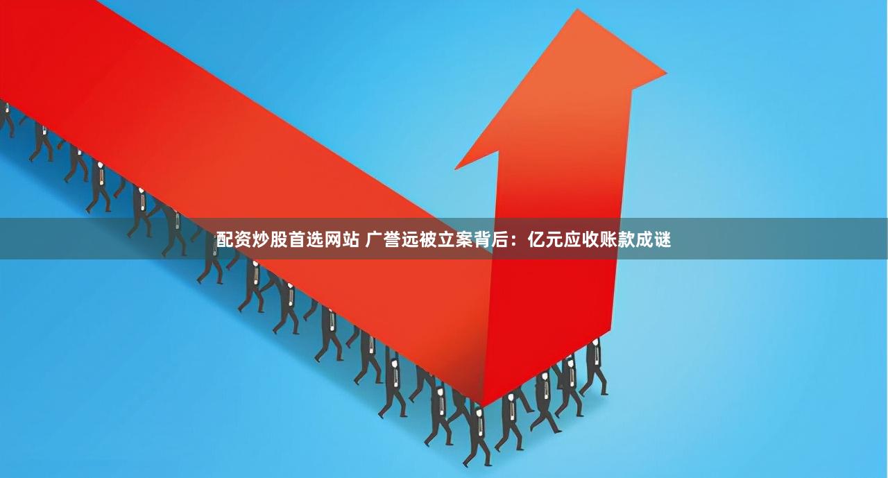 配资炒股首选网站 广誉远被立案背后：亿元应收账款成谜