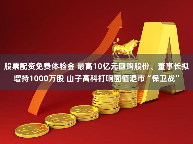 股票配资免费体验金 最高10亿元回购股份、董事长拟增持1000万股 山子高科打响面值退市“保卫战”