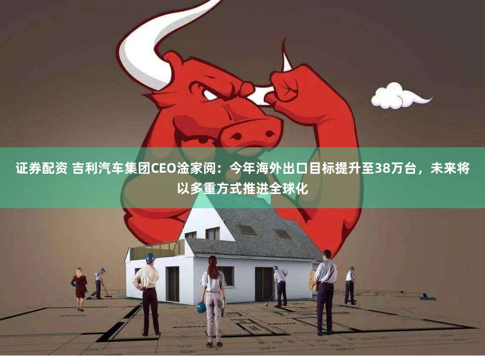 证券配资 吉利汽车集团CEO淦家阅：今年海外出口目标提升至38万台，未来将以多重方式推进全球化