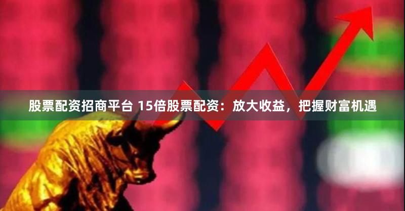股票配资招商平台 15倍股票配资：放大收益，把握财富机遇