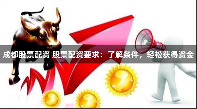 成都股票配资 股票配资要求：了解条件，轻松获得资金