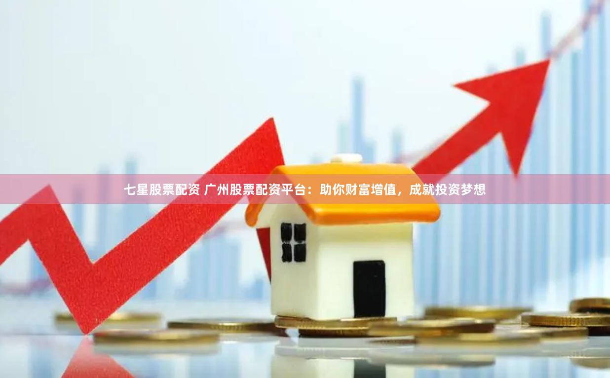 七星股票配资 广州股票配资平台：助你财富增值，成就投资梦想