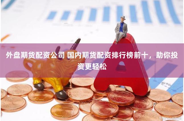 外盘期货配资公司 国内期货配资排行榜前十，助你投资更轻松